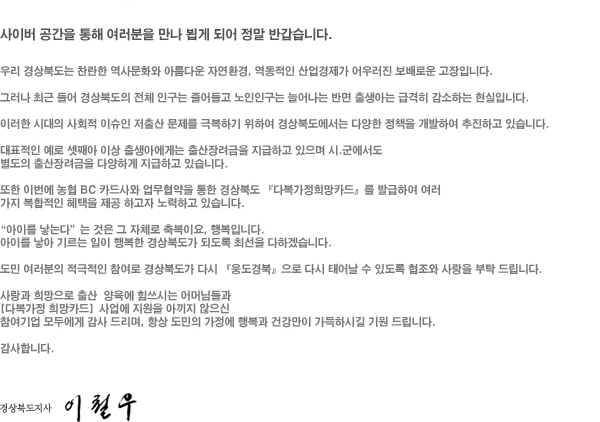 사이버 공간을 통해 여러분을 만나 뵙게 되어 정말 반갑습니다. 
			우리 경상북도는 찬란한 역사문화와 아름다운 자연환경, 역동적인 산업경제가 어우러진 보배로운 고장입니다. 
			그러나 최근 들어 경상북도의 전체 인구는 줄어들고 노인인구는 늘어나는 반면 출생아는 급격히 감소하는 현실입니다. 
			이러한 시대의 사회적 이슈인 저출산 문제를 극복하기 위하여 경상북도에서는 다양한 정책을 개발하여 추진하고 있습니다. 
			대표적인 예로 셋째아 이상 출생아에게는 출산장려금을 지급하고 있으며 시·군에서도 별도의 출산장려금을 다양하게 지급하고 있습니다. 
			또한 이번에 농협 BC 카드사와 업무협약을 통한 경상북도 <다복가정희망카드>를 발급하여 여러 가지 복합적인 혜택을 제공 하고자 노력하고 있습니다. 
			<아이를 낳는다>는 것은 그 자체로 축복이요, 행복입니다. 
			아이를 낳아 기르는 일이 행복한 경상북도가 되도록 최선을 다하겠습니다. 
			도민 여러분의 적극적인 참여로 경상북도가 다시 <웅도경북>으로 다시 태어날 수 있도록 협조와 사랑을 부탁 드립니다. 
			사랑과 희망으로 출산 양육에 힘쓰시는 어머님들과 <다복가정 희망카드>사업에 지원을 아끼지 않으신 참여기업 모두에게 감사 드리며, 항상 도민의 가정에 행복과 건강만이 가득하시길 기원 드립니다. 
			감사합니다. -경상북도지사 이철우서명