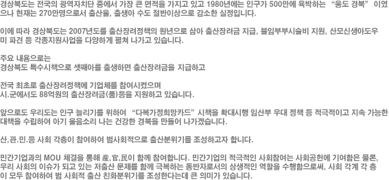 경상북도는 전국의 광역자치단 중에서 가장 큰 면적을 가지고 있고 1980년에는 인구가 500만에 육박하는 “웅도 경북” 이였으나 현재는 270만명으로서 출산율, 출생아 수도 절반이상으로 감소한 실정입니다. 이에 따라 경상북도는 2007년도를 출산장려정책의 원년으로 삼아 출산장려금 지급, 불임부부시술비 지원, 산모신생아도우미 파견 등 각종지원사업을 다양하게 펼쳐 나가고 있습니다. 주요 내용으로는 경상북도 특수시책으로 셋째아를 출생하면 출산장려금을 지급하고 전국 최초로 출산장려정책에 기업체를 참여시켰으며 시.군에서도 88억원의 출산장려금(품)등을 지원하고 있습니다. 앞으로도 우리도는 인구 늘리기를 위하여 “다복가정희망카드”시책을 확대시행 임산부 우대 정책 등 적극적이고 지속 가능한 대책을 수립하여 아기 울음소리 나는 건강한 경북을 만들어 나가겠습니다. 산,관.민.등 사회 각층이 참여하여 범사회적으로 출산분위기를 조성하고자 합니다. 민간기업과의 MOU 체결을 통해 産,官,民이 함께 참여합니다. 민간기업의 적극적인 사회참여는 사회공헌에 기여함은 물론, 우리 사회의 이슈가 되고 있는 저출산 문제를 함께 극복하는 동반자로서의 상생적인 역할을 수행함으로써, 사회 각계 각 층이 모두 참여하여 범 사회적 출산 친화분위기를 조성한다는데 큰 의미가 있습니다.